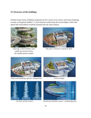 5.3 Structure of the buildings 
Entitled Asian Cairns, Callebaut's proposals are for a series of six towers, with some containing as many as 20 glazed "pebbles". A steel structure would create the curved shapes, while solar panels and wind turbines would be mounted onto the outer surfaces. 
Glazing, wind turbines and The pod’s structure and first deck 
ample greenery enclose 
the double-decker pebble 
Pods with building systems integration Pod envelope 
Sections of the towers Section of common areas / swimming pool 
14  