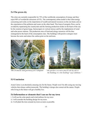 5.4 The green city 
The cities are currently responsible for 75% of the worldwide consumption of energy and they reject 80% of worldwide emissions of CO2. The contemporary urban model is thus ultra-energy consuming and works on the importation of wealth and natural resources on the one hand, and on the exportation of the pollution and waste on the other hand. This loop of energetic flows can be avoided by repatriating the countryside and the farming production modes in the heart of the city by the creation of green lungs, farmscrapers in vertical storeys and by the implantation of wind and solar power stations. The production sites of food and energy resources will be thus reintegrated in the heart of the consumption sites. The buildings with positive energies must become the norm and reduce the carbon print on the mid term. 
The orchards and greenery are rampant “ The garden is no more placed side by side to 
the building; it is the building!" says Callebaut. ” 
5.5 Conclusion 
Asian Cairns is an absolutely amazing city for the future. People won’t be able using any moving vehicles that release carbon monoxide. The building’s design also conserved the nature. People who living in the future will get a healthy live. 
5.6 Information or elements that I can use for my town 
i. I will use the solar panels and wind turbines for my town 
ii. I will consider the building design for my town. 
iii. I will plant the trees around my town as more as possible. 
15  
