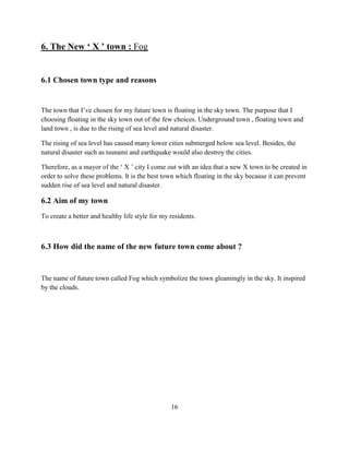 6. The New ‘ X ’ town : Fog 
6.1 Chosen town type and reasons 
The town that I’ve chosen for my future town is floating in the sky town. The purpose that I choosing floating in the sky town out of the few choices. Underground town , floating town and land town , is due to the rising of sea level and natural disaster. 
The rising of sea level has caused many lower cities submerged below sea level. Besides, the natural disaster such as tsunami and earthquake would also destroy the cities. 
Therefore, as a mayor of the ‘ X ’ city I come out with an idea that a new X town to be created in order to solve these problems. It is the best town which floating in the sky because it can prevent sudden rise of sea level and natural disaster. 
6.2 Aim of my town 
To create a better and healthy life style for my residents. 
6.3 How did the name of the new future town come about ? 
The name of future town called Fog which symbolize the town gleamingly in the sky. It inspired by the clouds. 
16  