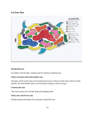 6.6 Zone Plan 
Residential zone 
It combine with the high , medium and low density residential area. 
Water treatment and wind turbine zone 
The place which waste water to be treated and recycle so that not much water will be wasted. Besides, the wind turbine built to convert kinetic energy to electric energy. 
Commercial zone 
This zone consists lots of retail shop and shopping malls. 
Parks zone and Forest zone 
It help maintain the balance the ecosystem within the town. 
18  