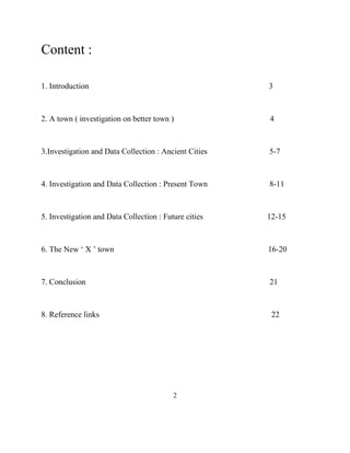 Content : 
1. Introduction 3 
2. A town ( investigation on better town ) 4 
3.Investigation and Data Collection : Ancient Cities 5-7 
4. Investigation and Data Collection : Present Town 8-11 
5. Investigation and Data Collection : Future cities 12-15 
6. The New ‘ X ’ town 16-20 
7. Conclusion 21 
8. Reference links 22 
2  