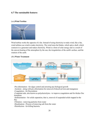6.7 The sustainable features 
( a ).Wind Turbine 
Wind turbine works the opposite of a fan. Instead of using electricity to make wind, like a fan, wind turbines use wind to make electricity. The wind turns the blades, which spin a shaft, which connects to a generator and makes electricity. Wind is a form of solar energy and is a result of the uneven heating of the atmosphere by the sun, the irregularities of the earth's surface, and the rotation of the earth. 
( b ) Water Treatment 
-Pre-chlorination - for algae control and arresting any biological growth 
-Aeration - along with pre-chlorination for removal of dissolved iron and manganese 
-Coagulation - for flocculation 
-Coagulant aids, also known as polyelectrolytes - to improve coagulation and for thicker floc formation 
-Sedimentation - for solids separation, that is, removal of suspended solids trapped in the floc 
-Filtration - removing particles from water 
-Desalination - Process of removing salt from the water 
-Disinfection - for killing bacteria. 
20  