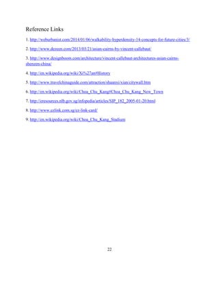 Reference Links 
1. http://weburbanist.com/2014/01/06/walkability-hyperdensity-14-concepts-for-future-cities/3/ 
2. http://www.dezeen.com/2013/03/21/asian-cairns-by-vincent-callebaut/ 
3. http://www.designboom.com/architecture/vincent-callebaut-architectures-asian-cairns- shenzen-china/ 
4. http://en.wikipedia.org/wiki/Xi%27an#History 
5. http://www.travelchinaguide.com/attraction/shaanxi/xian/citywall.htm 
6. http://en.wikipedia.org/wiki/Choa_Chu_Kang#Choa_Chu_Kang_New_Town 
7. http://eresources.nlb.gov.sg/infopedia/articles/SIP_182_2005-01-20.html 
8. http://www.ezlink.com.sg/ez-link-card/ 
9. http://en.wikipedia.org/wiki/Choa_Chu_Kang_Stadium 
22 
