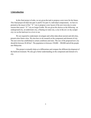 1.Introduction 
In this final project of enbe, we are given the task to propose a new town for the future. This final project divided into part A and B. For part A ( individual compoonent), we have to pretend as the mayor of the “ X ” city to propose a new layout of the new town due to some reasons that causes “ X ” city no longer livable. We are given the choices as the following : an underground city, an underwater city, a floating on water city, a city in the air ( or sky scraper city ) or on the land next to a river or sea. 
We are required to understand, investigate and collect data about ancient and old cities, present cities future cities. We also have to do research on the component and element of city. The new town has established in certain conditions and rules. The size of the proposed new city should be between 20-40 km2. The population in between 150,000 – 300,000 and all the people arer Malaysian. 
This project eventually help us to differentiate and compare the different development of the build environment. We also get a better understanding on the component and element of a city. 
3  