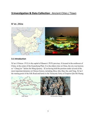 3.Investigation & Data Collection : Ancient Cities / Town 
Xi ’an , China 
3.1 Introduction 
Xi’an ( Chinese: 西安) is the capital of Shaanxi ( 陜西) province. It located in the northwest of China, in the center of the Guanzhong Plain. It is the oldest cities in China, the city was knowns as “ Chang’an ” before the Ming dynasty. Xi’an having held the position under several of the most important dynasties in Chinese history, including Zhou, Qin, Han, Sui, and Tang. Xi’an I the starting point of the Silk Road and home to the Terracotta Army of Emperor Qin Shi Huang. 
Silk Road Terracotta Army 
5  