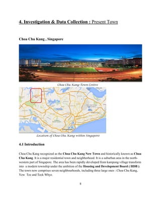 4. Investigation & Data Collection : Present Town 
Choa Chu Kang , Singapore 
Choa Chu Kang Town Centre 
Location of Choa Chu Kang within Singapore 
4.1 Introduction 
Choa Chu Kang recognized as the Choa Chu Kang New Town and historically known as Chua Chu Kang. It is a major residential town and neighborhood. It is a suburban area in the north- western part of Singapore. The area has been rapidly developed from kampong village transform into a modern township under the ambition of the Housing and Development Board ( HDB ). The town now comprises seven neighbourhoods, including three large ones : Choa Chu Kang, Yew Tee and Teck Whye. 
8  