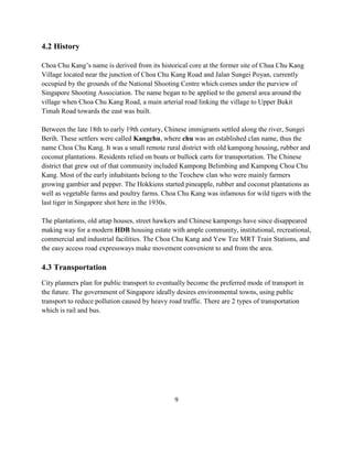 4.2 History 
Choa Chu Kang’s name is derived from its historical core at the former site of Chua Chu Kang Village located near the junction of Choa Chu Kang Road and Jalan Sungei Poyan, currently occupied by the grounds of the National Shooting Centre which comes under the purview of Singapore Shooting Association. The name began to be applied to the general area around the village when Choa Chu Kang Road, a main arterial road linking the village to Upper Bukit Timah Road towards the east was built. 
Between the late 18th to early 19th century, Chinese immigrants settled along the river, Sungei Berih. These settlers were called Kangchu, where chu was an established clan name, thus the name Choa Chu Kang. It was a small remote rural district with old kampong housing, rubber and coconut plantations. Residents relied on boats or bullock carts for transportation. The Chinese district that grew out of that community included Kampong Belimbing and Kampong Choa Chu Kang. Most of the early inhabitants belong to the Teochew clan who were mainly farmers growing gambier and pepper. The Hokkiens started pineapple, rubber and coconut plantations as well as vegetable farms and poultry farms. Choa Chu Kang was infamous for wild tigers with the last tiger in Singapore shot here in the 1930s. The plantations, old attap houses, street hawkers and Chinese kampongs have since disappeared making way for a modern HDB housing estate with ample community, institutional, recreational, commercial and industrial facilities. The Choa Chu Kang and Yew Tee MRT Train Stations, and the easy access road expressways make movement convenient to and from the area. 
4.3 Transportation 
City planners plan for public transport to eventually become the preferred mode of transport in the future. The government of Singapore ideally desires environmental towns, using public transport to reduce pollution caused by heavy road traffic. There are 2 types of transportation which is rail and bus. 
9  