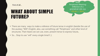 WHAT ABOUT SIMPLE
FUTURE?
• There are many ways to make a referece of future tense in english (beside the use of
the axuliary “Will”) English, also, use something call “Periphrasis” and other kind of
structures. That means we can use, even, present tense to express future,.
• So… Stop to use “will” every-single time!!! ;)
First of all…
Note:
Periphrasis Meaning:
Inflection of a
gramatical rule: e.g:
did go = Went
 