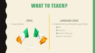 WHAT TO TEACH?
LANGUAGE ISSUE:
• Superstitions
TOPIC:
• Diferent forms of Simple Future Tense:
Will
Going to.
Present Cotinuous.
When to use them?
 