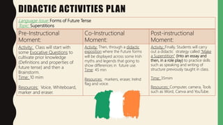 DIDACTIC ACTIVITIES PLAN
Language Issue: Forms of Future Tense
Topic: Superstitions
Pre-Instructional
Moment:
Co-Instructional
Moment:
Post-instructional
Moment:
Activity: Class will start with
some Evocative Questions to
cultivate prior knowledge
(Definitions and properties of
future tense) and then a
Brainstorm.
Time: 10 mim
Resources: Voice, Whiteboard,
marker and eraser.
Activity: Then, through a didactic
exposition where the Future forms
will be displayed across some Irish
myths and legends that going to
show differences in future use.
Time: 45 min
Resources: markers, eraser, Irelnd
flag and voice.
Activity: Finally, Students will carry
out a didactic strategy called “Make
a Superstition” (Into an essay and
then, in a role play) to practice skills
such as speaking and writing of
structure previously taught in class.
Time: 35mim
Resources: Computer, camera, Tools
such as Word, Canva and YouTube.
 