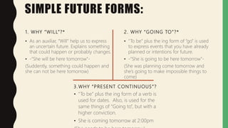 SIMPLE FUTURE FORMS:
1. WHY “WILL”?*
• As an auxiliar, “Will” help us to express
an uncertain future. Explains something
that could happen or probably changes.
• -“She will be here tomorrow”-
(Suddently, something could happen and
she can not be here tomorrow)
2. WHY “GOING TO”?*
• “To be” plus the ing form of “go” is used
to express events that you have already
planned or intentions for future.
• -“She is going to be here tomorrow”-
(She was planning come tomorrow and
she’s going to make impossible things to
come)
3.WHY “PRESENT CONTINUOUS”?
• “To be” plus the ing form of a verb is
used for dates. Also, is used for the
same things of “Going to”, but with a
higher conviction.
• She is coming tomorrow at 2:00pm
 