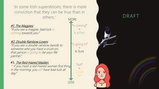 DRAFT
*In some Irish superstitions, there is more
conviction that they can be true than in
others.*
#3. The Red-Haired Maiden:
” if you meet a red-haired woman first thing
in the morning, you will have bad luck all
day.”
#2. Double Rainbow Lovers:
“If you see a double rainbow beside to
someone who you have a crush on,
that person is going to be your life
partner.”
#1. The Magpies:
“If you see a magpie, bad luck is
coming towards you.”
MORE
LESS
“is coming”
=
Is a Fact
“is going to”
=
Is Sure
“will”
=
Could
be
 