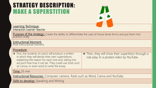 STRATEGY DESCRIPTION:
MAKE A SUPERSTITION
Learning Technique:
Interaction Learner-Teacher.
Purpose of the strategy: Create the ability to differentiate the uses of future tense forms and put them into
practice orally.
Instructional Moment:
Post-instructional moment.
Procedure:
 First, the students (in pairs) will produce a written
in which they will devise their own superstitions,
explaining the reason for each one and, taking into
account how true it can be. They could use tools such
as Canva, or even word to write the essay.
 Then, they will show their supertition through a
role play. In a posted video by YouTube.
Time: 35 min
Instructional Resources: Computer, camera, Tools such as Word, Canva and YouTube.
Skills to develop: Speaking and Writing
 