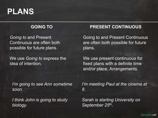PLANS
GOING TO
Going to and Present
Continuous are often both
possible for future plans.
We use Going to express the
idea of intention.
I’m going to see Ann sometime
soon.
I think John is going to study
biology.
PRESENT CONTINUOUS
Going to and Present Continuous
are often both possible for future
plans.
We use present continuous for
fixed plans with a definite time
and/or place. Arrangements.
I’m meeting Paul at the cinema at
8.
Sarah is starting University on
September 25th.
 