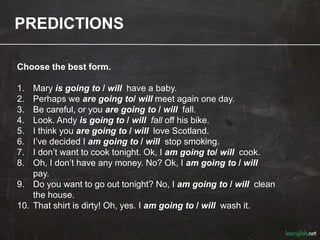 PREDICTIONS
Choose the best form.
1. Mary is going to / will have a baby.
2. Perhaps we are going to/ will meet again one day.
3. Be careful, or you are going to / will fall.
4. Look. Andy is going to / will fall off his bike.
5. I think you are going to / will love Scotland.
6. I’ve decided I am going to / will stop smoking.
7. I don’t want to cook tonight. Ok, I am going to/ will cook.
8. Oh, I don’t have any money. No? Ok, I am going to / will
pay.
9. Do you want to go out tonight? No, I am going to / will clean
the house.
10. That shirt is dirty! Oh, yes. I am going to / will wash it.
 