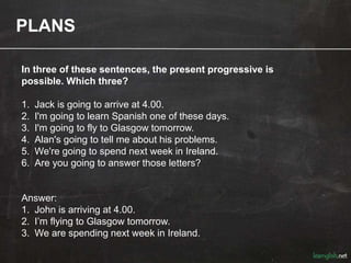 PLANS
In three of these sentences, the present progressive is
possible. Which three?
1. Jack is going to arrive at 4.00.
2. I'm going to learn Spanish one of these days.
3. I'm going to fly to Glasgow tomorrow.
4. Alan's going to tell me about his problems.
5. We're going to spend next week in Ireland.
6. Are you going to answer those letters?
Answer:
1. John is arriving at 4.00.
2. I’m flying to Glasgow tomorrow.
3. We are spending next week in Ireland.
 
