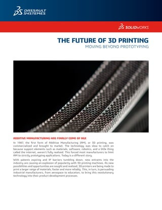 ADDITIVE MANUFACTURING HAS FINALLY COME OF AGE
In 1987, the first form of Additive Manufacturing (AM), or 3D printing, was
commercialized and brought to market. The technology was slow to catch on
because support elements such as materials, software, robotics, and a little thing
called the internet, weren’t fully realized. This forced most manufacturers to limit
AM to strictly prototyping applications. Today is a different story.
With patents expiring and IP barriers tumbling down, new entrants into the
industry are causing an explosion of popularity with 3D printing machines. As new
possibilities and opportunities are sought and realized, 3D printers are being made to
print a larger range of materials, faster and more reliably. This, in turn, is persuading
industrial manufacturers, from aerospace to education, to bring this revolutionary
technology into their product development processes.
THE FUTURE OF 3D PRINTING
MOVING BEYOND PROTOTYPING
 