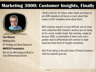 Marketing 3000: Customer Insights, Finally 
!#$%$ 
Tom Webster 
@Webby2001 
VP of Strategy at Edison Research 
#MPB2B Presentation: 
How to Use Messaging to Build a 
Truly Differentiated Brand 
I think in the far, far future, when robots are doing my 
job, B2B marketers will know as much about their 
buyers as B2C marketers know about theirs. 
B2B customer research is more difficult, and at times 
more costly, than B2C research because you are trying 
to hit a much smaller target. But someday, maybe by 
the year 3000, a combination of lower costs and a 
greater need to differentiate will combine to make 
acquiring these kinds of insights mandatory. 
And I'll be toiling in the salt mines of Proxima Centauri 
until my implants give out. 
 