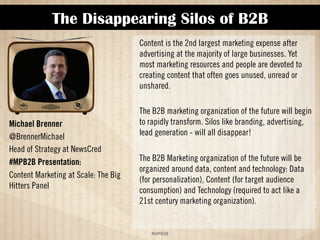 The Disappearing Silos of B2B 
!#$%$ 
Michael Brenner 
@BrennerMichael 
Head of Strategy at NewsCred 
#MPB2B Presentation: 
Content Marketing at Scale: The Big 
Hitters Panel 
Content is the 2nd largest marketing expense after 
advertising at the majority of large businesses. Yet 
most marketing resources and people are devoted to 
creating content that often goes unused, unread or 
unshared. 
The B2B Marketing organization of the future will begin 
to rapidly transform. Silos like branding, advertising, 
lead generation will all disappear! 
The B2B Marketing organization of the future will be 
organized around data, content and technology: data 
(for personalization), content (for target audience 
consumption) and technology (required to act like a 
21st century marketing organization). 
 