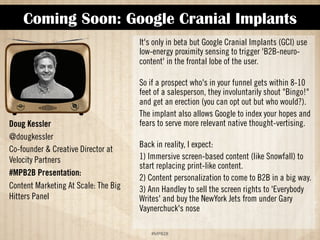 Coming Soon: Google Cranial Implants 
!#$%$ 
Doug Kessler 
@dougkessler 
Co-founder  Creative Director at 
Velocity Partners 
#MPB2B Presentation: 
Content Marketing At Scale: The Big 
Hitters Panel 
It's only in beta but Google Cranial Implants (GCI) use 
low-energy proximity sensing to trigger “B2B-neuro-content”' 
in the frontal lobe of the user. 
So if a male prospect who's in your funnel gets within 
8-10 feet of a salesperson, he will involuntarily shout 
Bingo! and get an erection (you can opt out but who 
would?). The implant also allows Google to index your 
hopes and fears to serve more relevant native thought-vertising. 
Back in reality, I expect: 
1) Immersive screen-based content (like Snowfall) to 
start replacing print-like content 
2) Content personalization to come to B2B in a big way 
3) Ann Handley to sell the screen rights to Everybody 
Writes and buy the New York Jets from under Gary 
Vaynerchuk's nose 
 