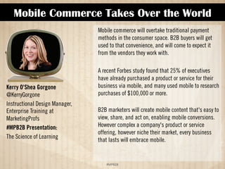 Mobile Commerce Takes Over the World 
!#$%$ 
Kerry O'Shea Gorgone 
@KerryGorgone 
Instructional Design Manager, 
Enterprise Training at 
MarketingProfs 
#MPB2B Presentation: 
The Science of Learning 
Mobile commerce will overtake traditional payment 
methods in the consumer space. B2B buyers will get 
used to that convenience, and will come to expect it 
from the vendors they work with. 
A recent Forbes study found that 25% of executives 
have already purchased a product or service for their 
business via mobile, and many used mobile to research 
purchases of $100,000 or more. 
B2B marketers will create mobile content that's easy to 
view, share, and act on, enabling mobile conversions. 
However complex a company's product or service 
offering, however niche their market, every business 
that lasts will embrace mobile. 
 