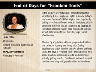 End of Days for “Franken Tools” 
!#$%$ 
Laura Fitton 
@Pistachio 
Inbound Marketing Evangelist at 
HubSpot 
#MPB2B Presentation: 
7 Minutes of Awesome 
In the old days we networked computers together 
with floppy disks. Laughable, right? Similarly, today's 
marketers network all their digital tools together by 
pulling .csvs from different tools. In the future, all this 
compiling will seem just as laughable as floppies. In 
the future, marketing won't need to pull and combine 
sets of data from different tools to gauge funnel 
effectiveness. 
Whether by acquisition roll-ups, purpose-built all-in-one 
suites, or home-grown integration (hiring 
developers to stitch together the APIs of your preferred 
tools), the days of Franken tools are numbered. We'll 
spend less time measuring results, and more time 
actually getting results. The days of awkward manual 
number crunching and guesstimation are numbered. 
 
