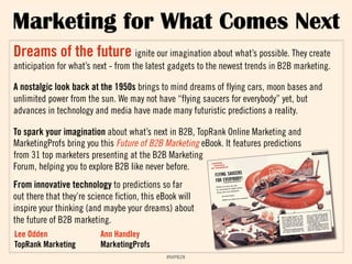 Marketing for What Comes Next 
Dreams of the future ignite our imagination about what’s possible. They create 
anticipation for what’s next - from the latest gadgets to the newest trends in B2B marketing. 
A nostalgic look back at the 1950s brings to mind dreams of flying cars, moon bases and 
unlimited power from the sun. We may not have “flying saucers for everybody” yet, but 
advances in technology and media have made many futuristic predictions a reality. 
To spark your imagination about what’s next in B2B, TopRank Online Marketing and 
MarketingProfs bring you this Future of B2B Marketing eBook. It features predictions 
from 31 top marketers presenting at the B2B Marketing 
Forum, helping you to explore B2B like never before. 
From innovative technology to predictions so far 
out there that they’re science fiction, this eBook will 
inspire your thinking (and maybe your dreams) about 
the future of B2B marketing. 
Lee Odden 
TopRank Marketing 
!"#$%$& 
Ann Handley 
MarketingProfs 
 