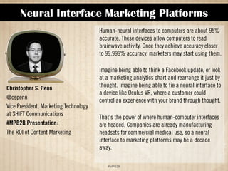 Neural Interface Marketing Platforms 
!#$%$ 
Christopher S. Penn 
@cspenn 
Vice President, Marketing Technology 
at SHIFT Communications 
#MPB2B Presentation: 
The ROI of Content Marketing 
Human-neural interfaces to computers are about 95% 
accurate. These devices allow computers to read 
brainwave activity. Once they achieve accuracy closer 
to 99.999% accuracy, marketers may start using them. 
Imagine being able to think a Facebook update, or look 
at a marketing analytics chart and rearrange it just by 
thought. Imagine being able to tie a neural interface to 
a device like Oculus VR, where a customer could 
control an experience with your brand through thought. 
That's the power of where human-computer interfaces 
are headed. Companies are already manufacturing 
headsets for commercial medical use, so a neural 
interface to marketing platforms may be a decade 
away. 
 