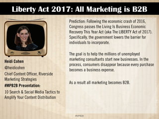 Liberty Act 2017: All Marketing is B2B 
!#$%$ 
Heidi Cohen 
@heidicohen 
Chief Content Officer, Riverside 
Marketing Strategies 
#MPB2B Presentation: 
10 Search  Social Media Tactics to 
Amplify Your Content Distribution 
Prediction: Following the economic crash of 2016, 
Congress passes the Living Is Business Economic 
Recovery This Year Act (aka The LIBERTY Act of 2017). 
Specifically, the government lowers the barrier for 
individuals to incorporate. 
The goal is to help the millions of unemployed 
marketing consultants start new businesses. In the 
process, consumers disappear because every purchase 
becomes a business expense. 
As a result, all marketing becomes B2B. 
 