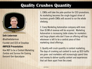 Quality Crushes Quantity 
!#$%$ 
Seth Lieberman 
@sethwlieberman 
Founder and CEO at SnapApp 
#MPB2B Presentation: 
How NOT to Be a Content Marketing 
Zombie and Survive the Coming 
Demand Gen Apocalypse 
1. CMOs will take the pole position for CEO promotions. 
As marketing becomes the single biggest driver of 
business growth CMOs will ascend to run the whole 
shebang. 
2. Every Marketing Automation company with more 
than $10M of revenue will be acquired. Marketing 
Automation is increasing table stakes for marketers 
and large players who don’t have an offering, but will 
buy whomever is left to be a central piece of their 
marketing cloud offerings. 
3. Quality will crush quantity in content marketing. 
The days of cranking out content to suck up SEO traffic 
are gone and marketers will increasingly spend time 
and money to deliver quality content and experiences 
that set them apart from the crowd. 
 