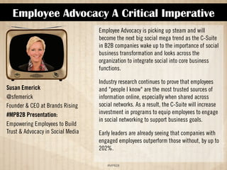 Employee Advocacy A Critical Imperative 
!#$%$ 
Susan Emerick 
@sfemerick 
Founder  CEO at Brands Rising 
#MPB2B Presentation: 
Empowering Employees to Build 
Trust  Advocacy in Social Media 
Employee Advocacy is picking up steam and will 
become the next big social mega trend as the C-Suite 
in B2B companies wake up to the importance of social 
business transformation and looks across the 
organization to integrate social into core business 
functions. 
Industry research continues to prove that employees 
and people I know are the most trusted sources of 
information online, especially when shared across 
social networks. As a result, the C-suite will increase 
investment in programs to equip employees to engage 
in social networking to support business goals. 
Early leaders are already seeing that companies with 
engaged employees outperform those without, by up to 
202%. 
 