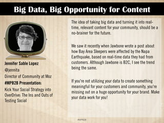 Big Data, Big Opportunity for Content 
!#$%$ 
Jennifer Sable Lopez 
@jennita 
Director of Community at Moz 
#MPB2B Presentation: 
Kick Your Social Strategy Into 
Overdrive: The Ins and Outs of 
Testing Social 
The idea of taking big data and turning it into real-time, 
relevant content for your community, should be a 
no-brainer for the future. 
We saw it recently when Jawbone wrote a post about 
how Bay Area sleepers were affected by the Napa 
Earthquake, based on real-time data it had from 
customers. Although Jawbone is B2C, I see the trend 
being the same. 
If you're not utilizing your data to create something 
meaningful for your customers and community, you're 
missing out on a huge opportunity for your brand. Make 
your data work for you! 
 
