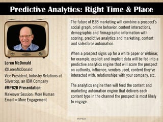 Predictive Analytics: Right Time  Place 
!#$%$ 
Loren McDonald 
@LorenMcDonald 
Vice President, Industry Relations at 
Silverpop, an IBM Company 
#MPB2B Presentation: 
More Human Email = More 
Engagement 
The future of B2B marketing will combine a prospect’s 
social graph, online behavior, content interactions, 
demographic and firmagraphic information with 
scoring, predictive analytics and marketing, content 
and salesforce automation. 
When a prospect signs up for a white paper or Webinar, 
for example, explicit and implicit data will be fed into a 
predictive analytics engine that will score the prospect 
on authority, influence, vendors used, content they’ve 
interacted with, relationships with your company, etc. 
The analytics engine then will feed the content and 
marketing automation engine that delivers each 
content type in the channel the prospect is most likely 
to engage. 
 
