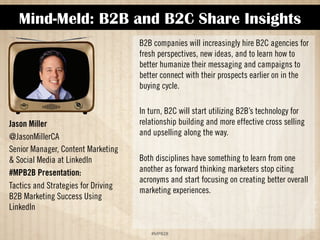Mind-Meld: B2B and B2C Share Insights 
!#$%$ 
Jason Miller 
@JasonMillerCA 
Senior Manager, Content Marketing 
 Social Media at LinkedIn 
#MPB2B Presentation: 
Tactics and Strategies for Driving 
B2B Marketing Success Using 
LinkedIn 
B2B companies will increasingly hire B2C agencies for 
fresh perspectives, new ideas, and to learn how to 
better humanize their messaging and campaigns to 
better connect with their prospects earlier on in the 
buying cycle. 
In turn, B2C will start utilizing B2B’s technology for 
relationship building and more effective cross selling 
and upselling along the way. 
Both disciplines have something to learn from one 
another as forward-thinking marketers stop citing 
acronyms and start focusing on creating better overall 
marketing experiences. 
 