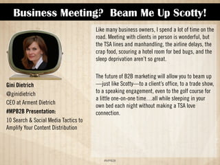 Business Meeting? Beam Me Up Scotty! 
!#$%$ 
Gini Dietrich 
@ginidietrich 
CEO at Arment Dietrich 
#MPB2B Presentation: 
10 Search  Social Media Tactics to 
Amplify Your Content Distribution 
Like many business owners, I spend a lot of time on the 
road. Meeting with clients in person is wonderful, but 
the TSA lines and manhandling, the airline delays, the 
crap food, scouring a hotel room for bed bugs, and the 
sleep deprivation aren’t so great. 
The future of B2B marketing will allow you to beam up 
—just like Scotty—to a client’s office, to a trade show, 
to a speaking engagement, even to the golf course for 
a little one-on-one time…all while sleeping in your 
own bed each night without making a TSA love 
connection. 
 