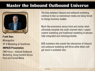 Master the Inbound Outbound Universe 
!#$%$ 
Frank Days 
@tangyslice 
VP of Marketing at TwinStrata 
#MPB2B Presentation: 
CMO Focus - Inbound Outbound 
Marketing: Using Content Across 
Paid and Earned Media 
The lines between inbound and outbound marketing 
continue to blur as mainstream media are being forced 
to change business models.  
Much like ecommerce versus brick and mortar retail 
ultimately morphed into multi-channel retail, I expect 
content marketing and traditional marketing to become 
fully-integrated and indistinguishable.  
B2B marketers who master the intersection of inbound 
and outbound marketing will thrive while others will 
get stuck in outdated silos. 
 