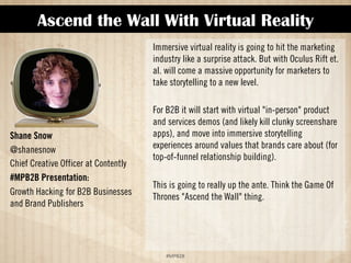 Ascend the Wall With Virtual Reality 
!#$%$ 
Shane Snow 
@shanesnow 
Chief Creative Officer at Contently 
#MPB2B Presentation: 
Growth Hacking for B2B Businesses 
and Brand Publishers 
Immersive virtual reality is going to hit the marketing 
industry like a surprise attack. But with Oculus Rift et. 
al. will come a massive opportunity for marketers to 
take storytelling to a new level. 
For B2B it will start with virtual in-person product 
and services demos (and likely kill clunky screenshare 
apps), and move into immersive storytelling 
experiences around values that brands care about (for 
top-of-funnel relationship building). 
This is going to really up the ante. Think the Game of 
Thrones Ascend the Wall thing. 
 