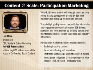 Content @ Scale: Participation Marketing 
!#$%$ 
Lee Odden 
@leeodden 
CEO, TopRank Online Marketing 
#MPB2B Presentation: 
Influencing B2B Influencers and the 
Magic of Co-Created Social Content 
Today, B2B buyers are 60-90% through the sales cycle 
before making contact with a supplier. But most 
marketers can’t keep up with content demand. 
To scale high-quality content that satisfies information 
and engagement demands of modern B2B buyers, 
marketers will focus more on co-creating content with 
their target audience, current customers, and industry 
influencers. 
Participation marketing delivers multiple benefits: 
•! Scale high-quality content 
•! Incentivize sharing and promotion 
•! Fast-track relationships with influencers  buyers 
•! Invest buyer, influencer  customer interests with 
those of the B2B brand – everybody wins! 
 