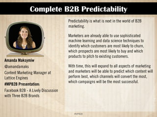 Complete B2B Predictability 
!#$%$ 
Amanda Maksymiw 
@amandamaks 
Content Marketing Manager at 
Lattice Engines 
#MPB2B Presentation: 
Facebook B2B - A Lively Discussion 
with Three B2B Brands 
Predictability is what is next in the world of B2B 
marketing. 
Marketers are already able to use sophisticated 
machine learning and data science techniques to 
identify which customers are most likely to churn, 
which prospects are most likely to buy and which 
products to pitch to existing customers. 
With time, this will expand to all aspects of marketing 
and marketers will be able to predict which content will 
perform best, which channels will convert the most, 
and which campaigns will be the most successful. 
 
