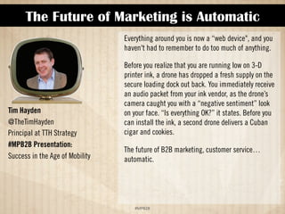 The Future of Marketing is Automatic 
!#$%$ 
Tim Hayden 
@TheTimHayden 
Principal at TTH Strategy 
#MPB2B Presentation: 
Success in the Age of Mobility 
Everything around you is now a “Web device, and you 
haven't had to remember to do too much of anything. 
Before you realize that you are running low on 3-D 
printer ink, a drone has dropped a fresh supply on the 
secure loading dock out back. You immediately receive 
an audio packet from your ink vendor, as the drone’s 
camera caught you with a “negative sentiment” look 
on your face. “Is everything OK?” it states. Before you 
can install the ink, a second drone delivers a Cuban 
cigar and cookies. 
The future of B2B marketing, customer service… 
automatic. 
 