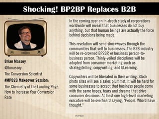 Shocking! BP2BP Replaces B2B 
!#$%$ 
Brian Massey 
@bmassey 
The Conversion Scientist 
#MPB2B Presentation: 
The Chemistry of the Landing Page: 
How to Increase Your Conversion 
Rate 
In the coming year an in-depth study of corporations 
worldwide will reveal that businesses do not buy 
anything, but that human beings are actually the force 
behind decisions being made. 
This revelation will send shockwaves through the 
communities that sell to businesses. The B2B industry 
will be re-crowned BP2BP, or business person-to-business 
person. Thinly-veiled disciplines will be 
adopted from consumer marketing such as 
strategytelling, corpywriting, and bLearning. 
Copywriters will be liberated in their writing. Stock 
photo sites will see a sales plummet. It will be hard for 
some businesses to accept that business people come 
with the same hopes, fears and dreams that drive 
consumer decisions. At least one high-level marketing 
executive will be overheard saying, People. Who'd have 
thought? 
 