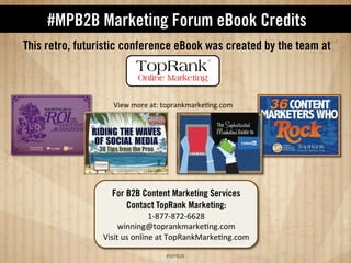 #MPB2B eBook Credits 
This retro, futuristic conference eBook was created by the team at: 
QJ7IO257M52R71464S42M568NO65N7?8KP12O 
For B2B Content Marketing Services 
Contact TopRank Marketing: 
EDFGGDFG%DHH%F 
IJ88J8KL42M568NO65N7?8KP12O 
QJJ4=28AJ8764,2M'68N65N7?8KP12O 
!#$%$ 
