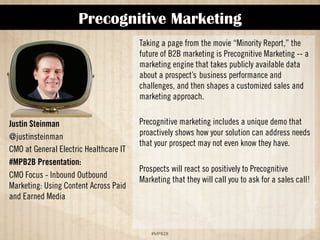 Precognitive Marketing 
!"#$%$& 
Justin Steinman 
@justinsteinman 
CMO at General Electric Healthcare IT 
#MPB2B Presentation: 
CMO Focus - Inbound Outbound 
Marketing: Using Content Across Paid 
and Earned Media 
Taking a page from the movie “Minority Report,” the 
future of B2B marketing is Precognitive Marketing -- a 
marketing engine that takes publicly available data 
about a prospect’sbusiness performance and 
challenges, and then shapes a customized sales and 
marketing approach.  
Precognitive Marketing includes a unique demo that 
proactively shows how your solution can address needs 
that prospects may not even know they have.  
Prospects will react so positively to Precognitive 
Marketing that they will call you to ask for a sales call! 
 
