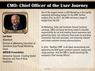 CMO: Chief Officer of the User Journey 
!#$%$ 
Joel Book 
@joelbook 
Director of eMarketing Education at 
Salesforce ExactTarget Marketing 
Cloud 
#MPB2B Presentation: 
Interactive Session: Creating Useful 
Personas and Tone of Voice 
Guidelines 
One of the biggest trends in B2B Marketing is the rapidly 
expanding technology budget for the CMO. Gartner 
predicts that, by 2017, the CMO will have a larger IT 
budget than the CIO. 
As Marketing, Sales and Customer Service functions 
converge, CMOs are being asked to shoulder responsibility 
for not only creating brand awareness and generating 
leads, but nurturing those leads by providing information 
that aids purchase, and delivering relevant and timely 
customer service communications. 
In short, “NextGen CRM” is all about personalizing and 
optimizing the B2B buyer’s product research, buying and 
usage journeys. And the CMO is rapidly becoming the 
company’s Chief Journey Officer! 
 