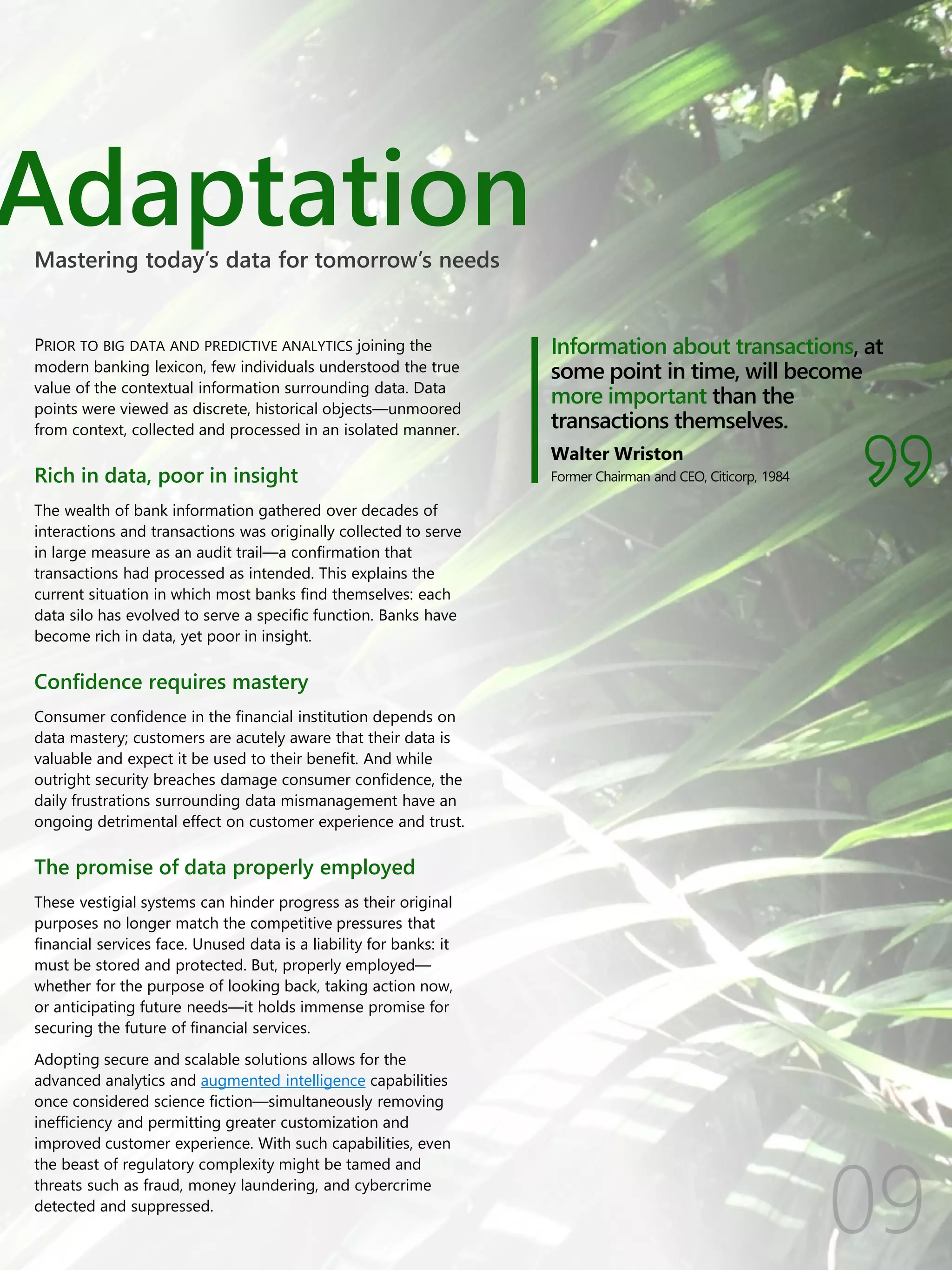 Adaptation
Information about transactions, at
some point in time, will become
more important than the
transactions themselves.
Walter Wriston
Former Chairman and CEO, Citicorp, 1984
PRIOR TO BIG DATA AND PREDICTIVE ANALYTICS joining the
modern banking lexicon, few individuals understood the true
value of the contextual information surrounding data. Data
points were viewed as discrete, historical objects—unmoored
from context, collected and processed in an isolated manner.
Rich in data, poor in insight
The wealth of bank information gathered over decades of
interactions and transactions was originally collected to serve
in large measure as an audit trail—a confirmation that
transactions had processed as intended. This explains the
current situation in which most banks find themselves: each
data silo has evolved to serve a specific function. Banks have
become rich in data, yet poor in insight.
Confidence requires mastery
Consumer confidence in the financial institution depends on
data mastery; customers are acutely aware that their data is
valuable and expect it be used to their benefit. And while
outright security breaches damage consumer confidence, the
daily frustrations surrounding data mismanagement have an
ongoing detrimental effect on customer experience and trust.
The promise of data properly employed
These vestigial systems can hinder progress as their original
purposes no longer match the competitive pressures that
financial services face. Unused data is a liability for banks: it
must be stored and protected. But, properly employed—
whether for the purpose of looking back, taking action now,
or anticipating future needs—it holds immense promise for
securing the future of financial services.
Adopting secure and scalable solutions allows for the
advanced analytics and augmented intelligence capabilities
once considered science fiction—simultaneously removing
inefficiency and permitting greater customization and
improved customer experience. With such capabilities, even
the beast of regulatory complexity might be tamed and
threats such as fraud, money laundering, and cybercrime
detected and suppressed.
Mastering today’s data for tomorrow’s needs
 