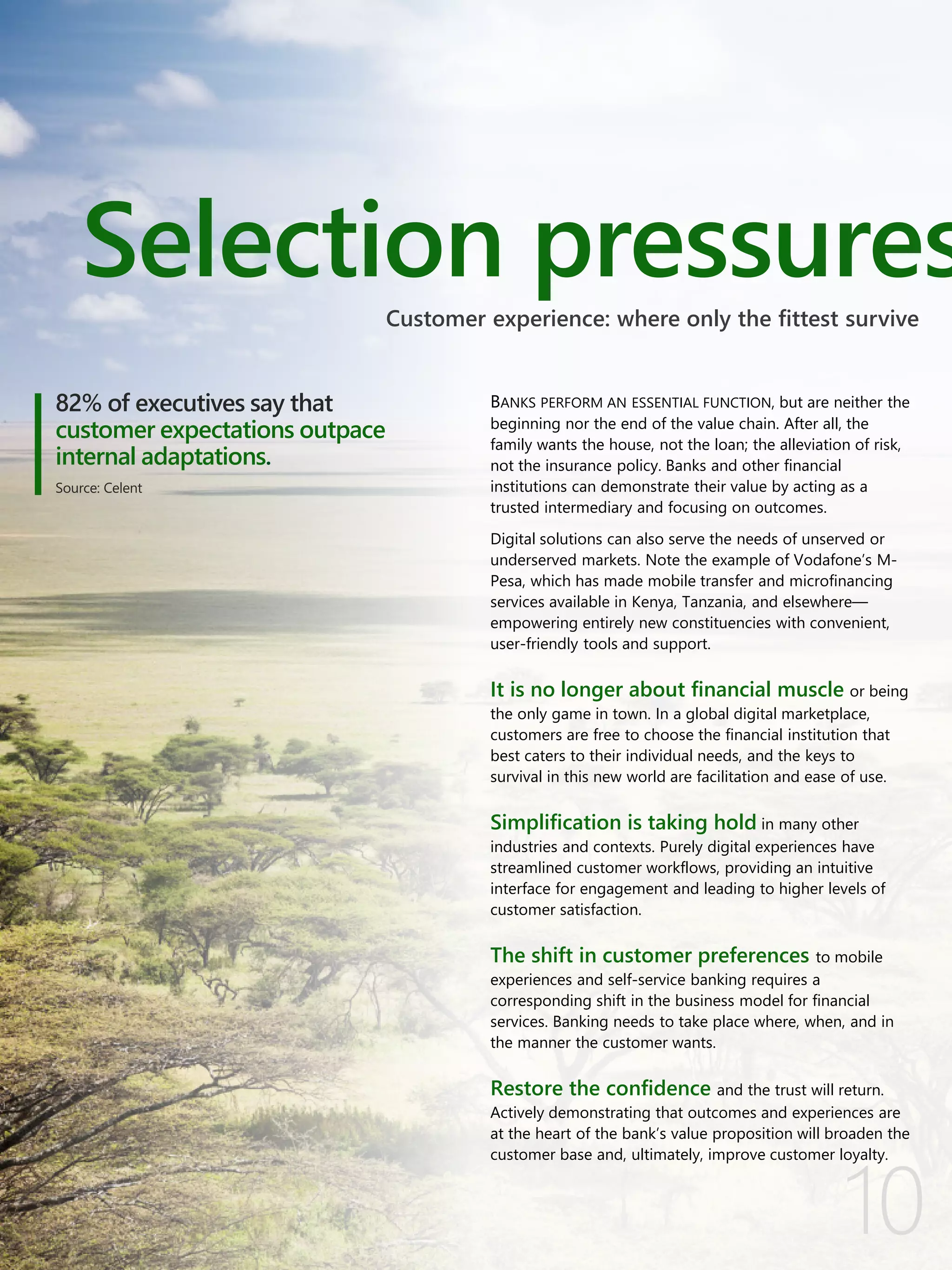 10
BANKS PERFORM AN ESSENTIAL FUNCTION, but are neither the
beginning nor the end of the value chain. After all, the
family wants the house, not the loan; the alleviation of risk,
not the insurance policy. Banks and other financial
institutions can demonstrate their value by acting as a
trusted intermediary and focusing on outcomes.
Digital solutions can also serve the needs of unserved or
underserved markets. Note the example of Vodafone’s M-
Pesa, which has made mobile transfer and microfinancing
services available in Kenya, Tanzania, and elsewhere—
empowering entirely new constituencies with convenient,
user-friendly tools and support.
It is no longer about financial muscle or being
the only game in town. In a global digital marketplace,
customers are free to choose the financial institution that
best caters to their individual needs, and the keys to
survival in this new world are facilitation and ease of use.
Simplification is taking hold in many other
industries and contexts. Purely digital experiences have
streamlined customer workflows, providing an intuitive
interface for engagement and leading to higher levels of
customer satisfaction.
The shift in customer preferences to mobile
experiences and self-service banking requires a
corresponding shift in the business model for financial
services. Banking needs to take place where, when, and in
the manner the customer wants.
Restore the confidence and the trust will return.
Actively demonstrating that outcomes and experiences are
at the heart of the bank’s value proposition will broaden the
customer base and, ultimately, improve customer loyalty.
Selection pressures
82% of executives say that
customer expectations outpace
internal adaptations.
Source: Celent
Customer experience: where only the fittest survive
 