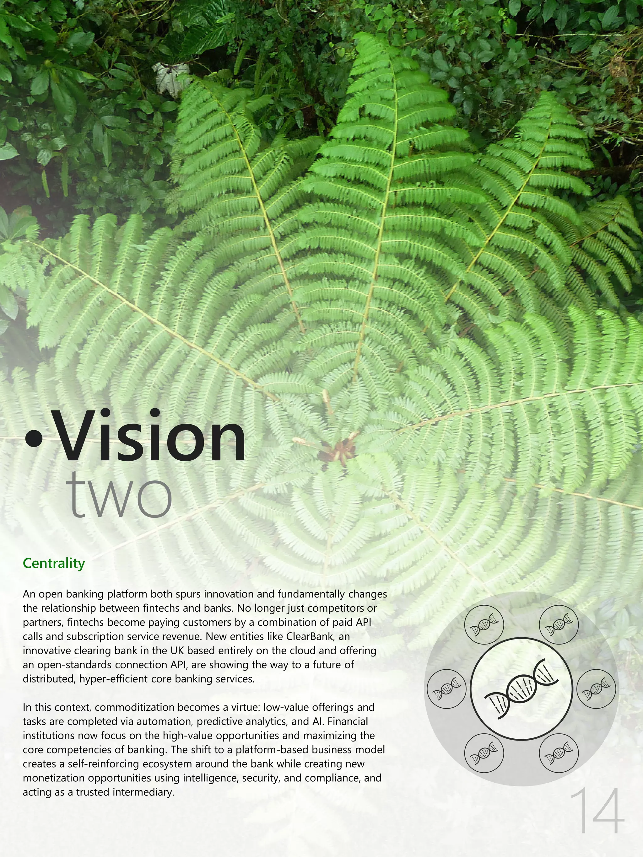 Centrality
An open banking platform both spurs innovation and fundamentally changes
the relationship between fintechs and banks. No longer just competitors or
partners, fintechs become paying customers by a combination of paid API
calls and subscription service revenue. New entities like ClearBank, an
innovative clearing bank in the UK based entirely on the cloud and offering
an open-standards connection API, are showing the way to a future of
distributed, hyper-efficient core banking services.
In this context, commoditization becomes a virtue: low-value offerings and
tasks are completed via automation, predictive analytics, and AI. Financial
institutions now focus on the high-value opportunities and maximizing the
core competencies of banking. The shift to a platform-based business model
creates a self-reinforcing ecosystem around the bank while creating new
monetization opportunities using intelligence, security, and compliance, and
acting as a trusted intermediary.
two
Vision
 