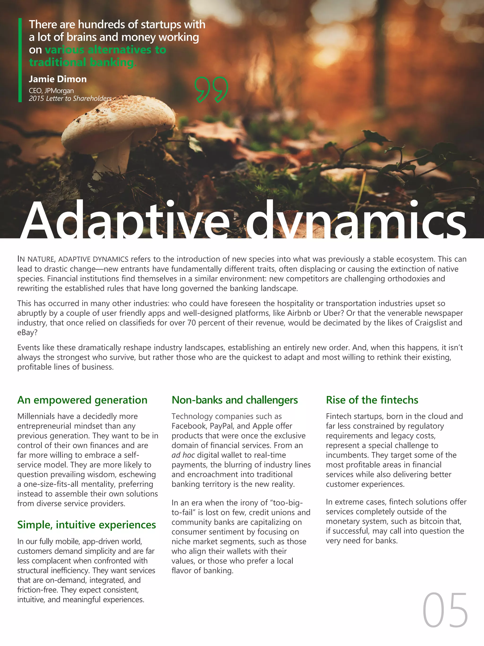 There are hundreds of startups with
a lot of brains and money working
on various alternatives to
traditional banking.
Jamie Dimon
CEO, JPMorgan
2015 Letter to Shareholders
IN NATURE, ADAPTIVE DYNAMICS refers to the introduction of new species into what was previously a stable ecosystem. This can
lead to drastic change—new entrants have fundamentally different traits, often displacing or causing the extinction of native
species. Financial institutions find themselves in a similar environment: new competitors are challenging orthodoxies and
rewriting the established rules that have long governed the banking landscape.
This has occurred in many other industries: who could have foreseen the hospitality or transportation industries upset so
abruptly by a couple of user friendly apps and well-designed platforms, like Airbnb or Uber? Or that the venerable newspaper
industry, that once relied on classifieds for over 70 percent of their revenue, would be decimated by the likes of Craigslist and
eBay?
Events like these dramatically reshape industry landscapes, establishing an entirely new order. And, when this happens, it isn’t
always the strongest who survive, but rather those who are the quickest to adapt and most willing to rethink their existing,
profitable lines of business.
An empowered generation
Millennials have a decidedly more
entrepreneurial mindset than any
previous generation. They want to be in
control of their own finances and are
far more willing to embrace a self-
service model. They are more likely to
question prevailing wisdom, eschewing
a one-size-fits-all mentality, preferring
instead to assemble their own solutions
from diverse service providers.
Simple, intuitive experiences
In our fully mobile, app-driven world,
customers demand simplicity and are far
less complacent when confronted with
structural inefficiency. They want services
that are on-demand, integrated, and
friction-free. They expect consistent,
intuitive, and meaningful experiences.
Non-banks and challengers
Technology companies such as
Facebook, PayPal, and Apple offer
products that were once the exclusive
domain of financial services. From an
ad hoc digital wallet to real-time
payments, the blurring of industry lines
and encroachment into traditional
banking territory is the new reality.
In an era when the irony of “too-big-
to-fail” is lost on few, credit unions and
community banks are capitalizing on
consumer sentiment by focusing on
niche market segments, such as those
who align their wallets with their
values, or those who prefer a local
flavor of banking.
Rise of the fintechs
Fintech startups, born in the cloud and
far less constrained by regulatory
requirements and legacy costs,
represent a special challenge to
incumbents. They target some of the
most profitable areas in financial
services while also delivering better
customer experiences.
In extreme cases, fintech solutions offer
services completely outside of the
monetary system, such as bitcoin that,
if successful, may call into question the
very need for banks.
Adaptive dynamics
 