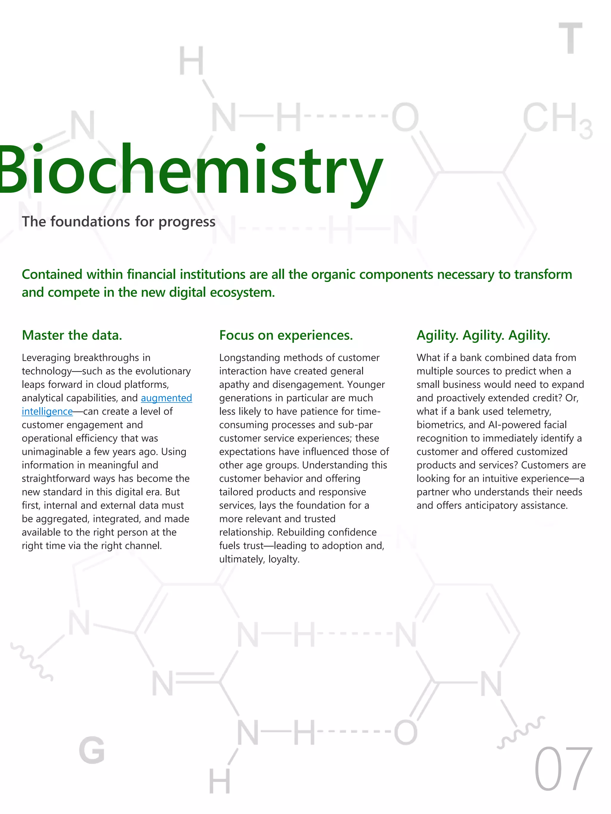 Biochemistry
Contained within financial institutions are all the organic components necessary to transform
and compete in the new digital ecosystem.
The foundations for progress
Master the data.
Leveraging breakthroughs in
technology—such as the evolutionary
leaps forward in cloud platforms,
analytical capabilities, and augmented
intelligence—can create a level of
customer engagement and
operational efficiency that was
unimaginable a few years ago. Using
information in meaningful and
straightforward ways has become the
new standard in this digital era. But
first, internal and external data must
be aggregated, integrated, and made
available to the right person at the
right time via the right channel.
Focus on experiences.
Longstanding methods of customer
interaction have created general
apathy and disengagement. Younger
generations in particular are much
less likely to have patience for time-
consuming processes and sub-par
customer service experiences; these
expectations have influenced those of
other age groups. Understanding this
customer behavior and offering
tailored products and responsive
services, lays the foundation for a
more relevant and trusted
relationship. Rebuilding confidence
fuels trust—leading to adoption and,
ultimately, loyalty.
Agility. Agility. Agility.
What if a bank combined data from
multiple sources to predict when a
small business would need to expand
and proactively extended credit? Or,
what if a bank used telemetry,
biometrics, and AI-powered facial
recognition to immediately identify a
customer and offered customized
products and services? Customers are
looking for an intuitive experience—a
partner who understands their needs
and offers anticipatory assistance.
 