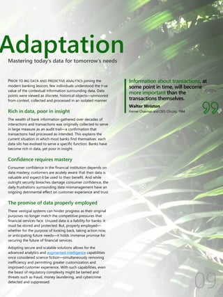 Adaptation
Information about transactions, at
some point in time, will become
more important than the
transactions themselves.
Walter Wriston
Former Chairman and CEO, Citicorp, 1984
PRIOR TO BIG DATA AND PREDICTIVE ANALYTICS joining the
modern banking lexicon, few individuals understood the true
value of the contextual information surrounding data. Data
points were viewed as discrete, historical objects—unmoored
from context, collected and processed in an isolated manner.
Rich in data, poor in insight
The wealth of bank information gathered over decades of
interactions and transactions was originally collected to serve
in large measure as an audit trail—a confirmation that
transactions had processed as intended. This explains the
current situation in which most banks find themselves: each
data silo has evolved to serve a specific function. Banks have
become rich in data, yet poor in insight.
Confidence requires mastery
Consumer confidence in the financial institution depends on
data mastery; customers are acutely aware that their data is
valuable and expect it be used to their benefit. And while
outright security breaches damage consumer confidence, the
daily frustrations surrounding data mismanagement have an
ongoing detrimental effect on customer experience and trust.
The promise of data properly employed
These vestigial systems can hinder progress as their original
purposes no longer match the competitive pressures that
financial services face. Unused data is a liability for banks: it
must be stored and protected. But, properly employed—
whether for the purpose of looking back, taking action now,
or anticipating future needs—it holds immense promise for
securing the future of financial services.
Adopting secure and scalable solutions allows for the
advanced analytics and augmented intelligence capabilities
once considered science fiction—simultaneously removing
inefficiency and permitting greater customization and
improved customer experience. With such capabilities, even
the beast of regulatory complexity might be tamed and
threats such as fraud, money laundering, and cybercrime
detected and suppressed.
Mastering today’s data for tomorrow’s needs
 